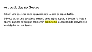 Aspas duplas no Google
Há sim uma diferença entre pesquisar com ou sem as aspas duplas.
Se você digitar uma sequência de texto entre aspas duplas, o Google irá mostrar
apenas páginas de site que contenham exatamente a sequência de palavras que
você digitou em sua busca.
 