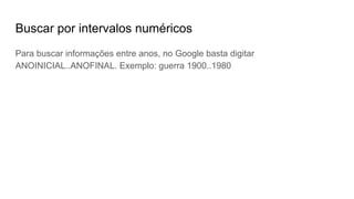 Buscar por intervalos numéricos
Para buscar informações entre anos, no Google basta digitar
ANOINICIAL..ANOFINAL. Exemplo: guerra 1900..1980
 