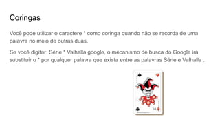 Coringas
Você pode utilizar o caractere * como coringa quando não se recorda de uma
palavra no meio de outras duas.
Se você digitar Série * Valhalla google, o mecanismo de busca do Google irá
substituir o * por qualquer palavra que exista entre as palavras Série e Valhalla .
 