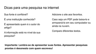 Dicas para uma pesquisa na internet
Sua fonte é confiável?
É uma instituição conhecida?
É apresentado quem é o autor do
artigo?
A informação está no nível da sua
pesquisa?
Adicione o site aos favoritos.
Caso seja um PDF pode baixa-lo e
armazená-lo em seu computador ou
ainda na nuvem.
Compare diferentes textos.
Importante: Lembre-se de apresentar suas fontes. Apresentar pesquisas
prontas é desonesto com quem escreveu!
 