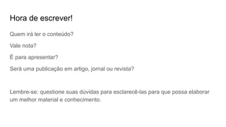 Hora de escrever!
Quem irá ler o conteúdo?
Vale nota?
É para apresentar?
Será uma publicação em artigo, jornal ou revista?
Lembre-se: questione suas dúvidas para esclarecê-las para que possa elaborar
um melhor material e conhecimento.
 