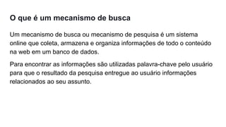 O que é um mecanismo de busca
Um mecanismo de busca ou mecanismo de pesquisa é um sistema
online que coleta, armazena e organiza informações de todo o conteúdo
na web em um banco de dados.
Para encontrar as informações são utilizadas palavra-chave pelo usuário
para que o resultado da pesquisa entregue ao usuário informações
relacionados ao seu assunto.
 