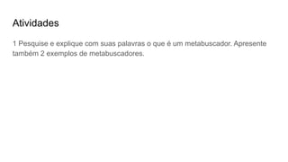 Atividades
1 Pesquise e explique com suas palavras o que é um metabuscador. Apresente
também 2 exemplos de metabuscadores.
 