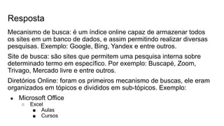 Resposta
Mecanismo de busca: é um índice online capaz de armazenar todos
os sites em um banco de dados, e assim permitindo realizar diversas
pesquisas. Exemplo: Google, Bing, Yandex e entre outros.
Site de busca: são sites que permitem uma pesquisa interna sobre
determinado termo em específico. Por exemplo: Buscapé, Zoom,
Trivago, Mercado livre e entre outros.
Diretórios Online: foram os primeiros mecanismo de buscas, ele eram
organizados em tópicos e divididos em sub-tópicos. Exemplo:
● Microsoft Office
○ Excel
■ Aulas
■ Cursos
 
