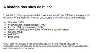 A história dos sites de busca
O primeiro motor de pesquisa foi o Wandex, criado em 1993 como um projeto
da World Wide Web. No mesmo ano, surgiu a Aliweb, que existe até hoje.
● Wandex 1993
● WebCrawler (metabuscador) 1994
● Lycos 1994 (primeira com CPM)
● Altavista 1995, que em 2003 foi vendida para o Yahoo!
● Google 1998
● Ask 2007
● Bing 2009
CPM: Está relacionada a ideia de publicade, ele é uma medida utilizada na
publicidade que corresponde ao custo que um anunciante paga por mil visualizações
ou impressões de um anuncio.
 