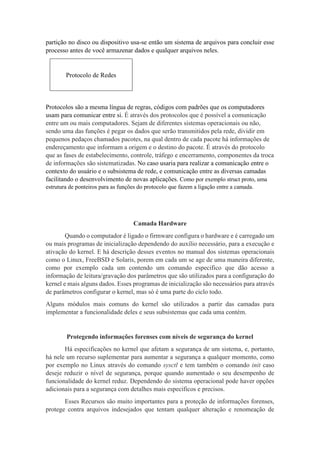 partição no disco ou dispositivo usa-se então um sistema de arquivos para concluir esse
processo antes de você armazenar dados e qualquer arquivos neles.
Protocolo de Redes
Protocolos são a mesma língua de regras, códigos com padrões que os computadores
usam para comunicar entre si. É através dos protocolos que é possível a comunicação
entre um ou mais computadores. Sejam de diferentes sistemas operacionais ou não,
sendo uma das funções é pegar os dados que serão transmitidos pela rede, dividir em
pequenos pedaços chamados pacotes, na qual dentro de cada pacote há informações de
endereçamento que informam a origem e o destino do pacote. É através do protocolo
que as fases de estabelecimento, controle, tráfego e encerramento, componentes da troca
de informações são sistematizadas. No caso usaria para realizar a comunicação entre o
contexto do usuário e o subsistema de rede, e comunicação entre as diversas camadas
facilitando o desenvolvimento de novas aplicações. Como por exemplo struct proto, uma
estrutura de ponteiros para as funções do protocolo que fazem a ligação entre a camada.
Camada Hardware
Quando o computador é ligado o firmware configura o hardware e é carregado um
ou mais programas de inicialização dependendo do auxílio necessário, para a execução e
ativação do kernel. E há descrição desses eventos no manual dos sistemas operacionais
como o Linux, FreeBSD e Solaris, porem em cada um se age de uma maneira diferente,
como por exemplo cada um contendo um comando especifico que dão acesso a
informação de leitura/gravação dos parâmetros que são utilizados para a configuração do
kernel e mais alguns dados. Esses programas de inicialização são necessários para através
de parâmetros configurar o kernel, mas só é uma parte do ciclo todo.
Alguns módulos mais comuns do kernel são utilizados a partir das camadas para
implementar a funcionalidade deles e seus subsistemas que cada uma contém.
Protegendo informações forenses com níveis de segurança do kernel
Há especificações no kernel que afetam a segurança de um sistema, e, portanto,
há nele um recurso suplementar para aumentar a segurança a qualquer momento, como
por exemplo no Linux através do comando sysctl e tem também o comando init caso
deseje reduzir o nível de segurança, porque quando aumentado o seu desempenho de
funcionalidade do kernel reduz. Dependendo do sistema operacional pode haver opções
adicionais para a segurança com detalhes mais específicos e precisos.
Esses Recursos são muito importantes para a proteção de informações forenses,
protege contra arquivos indesejados que tentam qualquer alteração e renomeação de
 