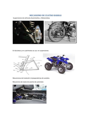 MECANISMO DE CUATRO BARRAS
Suspensiones de vehículos Automóviles y Motocicletas
En bicicletas y en cuatrimotos se usa en suspensiones
Mecanismos de traslación Limpiaparabrisas de autobús.
Mecanismo de realce de asiento de automóvil.
 