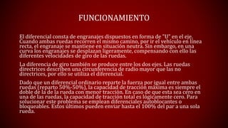 FUNCIONAMIENTO 
El diferencial consta de engranajes dispuestos en forma de "U" en el eje. 
Cuando ambas ruedas recorren el mismo camino, por ir el vehículo en línea 
recta, el engranaje se mantiene en situación neutra. Sin embargo, en una 
curva los engranajes se desplazan ligeramente, compensando con ello las 
diferentes velocidades de giro de las ruedas. 
La diferencia de giro también se produce entre los dos ejes. Las ruedas 
directrices describen una circunferencia de radio mayor que las no 
directrices, por ello se utiliza el diferencial. 
Dado que un diferencial ordinario reparte la fuerza por igual entre ambas 
ruedas (reparto 50%-50%), la capacidad de tracción máxima es siempre el 
doble de la de la rueda con menor tracción. En caso de que esta sea cero en 
una de las ruedas, la capacidad de tracción total es lógicamente cero. Para 
solucionar este problema se emplean diferenciales autoblocantes o 
bloqueables. Estos últimos pueden enviar hasta el 100% del par a una sola 
rueda. 
