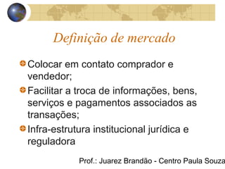 Prof.: Juarez Brandão - Centro Paula Souza
Definição de mercado
Colocar em contato comprador e
vendedor;
Facilitar a troca de informações, bens,
serviços e pagamentos associados as
transações;
Infra-estrutura institucional jurídica e
reguladora
 
