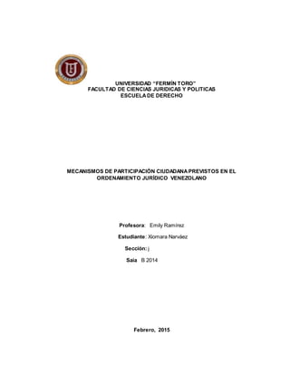 UNIVERSIDAD “FERMÍN TORO”
FACULTAD DE CIENCIAS JURIDICAS Y POLITICAS
ESCUELADE DERECHO
MECANISMOS DE PARTICIPACIÓN CIUDADANAPREVISTOS EN EL
ORDENAMIENTO JURÍDICO VENEZOLANO
Profesora: Emily Ramírez
Estudiante: Xiomara Narváez
Sección: j
Saia B 2014
Febrero, 2015
 