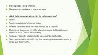  Quién puede interponerlo?
 El capturado, su abogado u otra persona.
 ¿Qué debe contener el escrito de habeas corpus?
 Fecha
 Funcionario judicial al que se dirige.
 Nombre completo de la persona privada de la libertad.
 Motivos por los que se considera la privación de la libertad como
violatoria de la Constitución o la ley.
 Fecha de reclusión y lugar donde se encuentra capturado.
 Si es posible la identificación del funcionario que ordeno la captura y
cargo que desempeña.
 