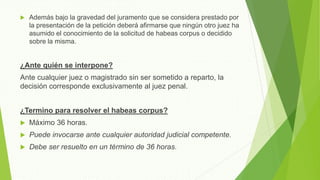  Además bajo la gravedad del juramento que se considera prestado por
la presentación de la petición deberá afirmarse que ningún otro juez ha
asumido el conocimiento de la solicitud de habeas corpus o decidido
sobre la misma.
¿Ante quién se interpone?
Ante cualquier juez o magistrado sin ser sometido a reparto, la
decisión corresponde exclusivamente al juez penal.
¿Termino para resolver el habeas corpus?
 Máximo 36 horas.
 Puede invocarse ante cualquier autoridad judicial competente.
 Debe ser resuelto en un término de 36 horas.
 