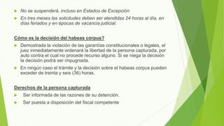  No se suspenderá, incluso en Estados de Excepción
 En tres meses las solicitudes deben ser atendidas 24 horas al día, en
días feriados y en épocas de vacancia judicial.
Cómo es la decisión del habeas corpus?
 Demostrada la violación de las garantías constitucionales o legales, el
juez inmediatamente ordenará la libertad de la persona capturada, por
auto contra el cual no procede recurso alguno. Si se niega la decisión
la decisión podrá ser impugnada.
 En ningún caso el trámite y la decisión sobre el habeas corpus pueden
exceder de treinta y seis (36) horas.
Derechos de la persona capturada
 Ser informada de las razones de su detención.
 Ser puesta a disposición del fiscal competente
 
