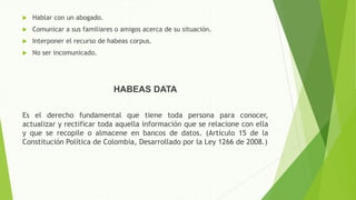  Hablar con un abogado.
 Comunicar a sus familiares o amigos acerca de su situación.
 Interponer el recurso de habeas corpus.
 No ser incomunicado.
HABEAS DATA
Es el derecho fundamental que tiene toda persona para conocer,
actualizar y rectificar toda aquella información que se relacione con ella
y que se recopile o almacene en bancos de datos. (Artículo 15 de la
Constitución Política de Colombia, Desarrollado por la Ley 1266 de 2008.)
 
