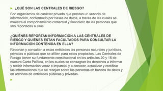  ¿QUÉ SON LAS CENTRALES DE RIESGO?
Son organismos de carácter privado que prestan un servicio de
información, conformado por bases de datos, a través de las cuales se
muestra el comportamiento comercial y financiero de las personas que
son reportadas a ellas.
¿QUIÉNES REPORTAN INFORMACION A LAS CENTRALES DE
RIESGO Y QUIÉNES ESTAN FACULTADOS PARA CONSULTAR LA
INFORMACION CONTENIDA EN ELLA?
Reportan y consultan a estas entidades las personas naturales y jurídicas,
privadas o públicas que se afilien para estos propósitos. Las Centrales de
Riesgo tienen su fundamento constitucional en los artículos 20 y 15 de
nuestra Carta Política, en los cuales se consagran los derechos a informar
y recibir información veraz e imparcial y a conocer, actualizar y rectificar
las informaciones que se recojan sobre las personas en bancos de datos y
en archivos de entidades públicas y privadas.

 