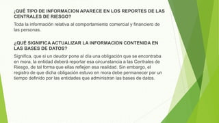 ¿QUÉ TIPO DE INFORMACION APARECE EN LOS REPORTES DE LAS
CENTRALES DE RIESGO?
Toda la información relativa al comportamiento comercial y financiero de
las personas.
¿QUÉ SIGNIFICA ACTUALIZAR LA INFORMACION CONTENIDA EN
LAS BASES DE DATOS?
Significa, que si un deudor pone al día una obligación que se encontraba
en mora, la entidad deberá reportar esa circunstancia a las Centrales de
Riesgo, de tal forma que ellas reflejen esa realidad. Sin embargo, el
registro de que dicha obligación estuvo en mora debe permanecer por un
tiempo definido por las entidades que administran las bases de datos.
 