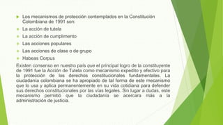  Los mecanismos de protección contemplados en la Constitución
Colombiana de 1991 son:
 La acción de tutela
 La acción de cumplimento
 Las acciones populares
 Las acciones de clase o de grupo
 Habeas Corpus
Existen consenso en nuestro país que el principal logro de la constituyente
de 1991 fue la Acción de Tutela como mecanismo expedito y efectivo para
la protección de los derechos constitucionales fundamentales. La
ciudadanía colombiana se ha apropiado de tal forma de este mecanismo
que lo usa y aplica permanentemente en su vida cotidiana para defender
sus derechos constitucionales por las vías legales. Sin lugar a dudas, este
mecanismo permitió que la ciudadanía se acercara más a la
administración de justicia.
 