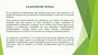 LA ACCION DE TUTELA
Es la garantía constitucional del derecho que tiene toda persona a la
protección judicial de sus derechos fundamentales a través de un recurso
efectivo.
Toda persona tendrá derecho de interponer una acción de tutela para
reclamar ante los jueces, en todo momento y lugar, mediante un
procedimiento preferente y sumario, por sí misma o por quien actúe en su
nombre, la protección inmediata de sus derechos constitucionales
fundamentales, cuando quiera que estos resulten vulnerados o
amenazados por la acción o la omisión de cualquier autoridad pública.
La protección consistirá en una orden para que aquel respecto de quien
se solicita la tutela, actúe o se abstenga de hacer. El fallo, que será de
inmediato cumplimiento, podrá impugnarse ante el juez competente y, en
todo caso, éste lo remitirá a la Corte Constitucional para su eventual
revisión.
 
