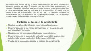 de normas con fuerza de ley o actos administrativos, es decir, cuando una
autoridad pública se niega a cumplir una ley o un acto administrativo, o
también cuando un particular ejerce funciones publicas, para que cumpla con
el deber señalado en esa ley o en ese acto administrativo. Es decir que se
puede exigir el cumplimiento de la ley, de un decreto nacional o
departamental, de una ordenanza, de un consejo municipal y de los decretos
y resoluciones de los establecimientos públicos.
Contenido de la acción de cumplimiento
 Nombre completo, identificación y domicilio del accionante.
 Determinación de la ley, norma con fuerza de ley o copia del acto
administrativo incumplido.
 Narración de los hechos constitutivos de incumplimiento.
 Determinación de la autoridad o particular incumplido (cuando este
actué o deba actuar en ejercicio de funciones públicas).
 Prueba de la renuencia a aceptar la petición de cumplimiento.
 