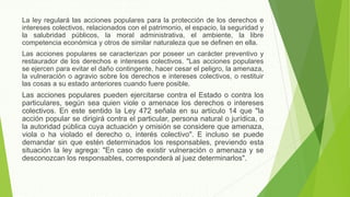La ley regulará las acciones populares para la protección de los derechos e
intereses colectivos, relacionados con el patrimonio, el espacio, la seguridad y
la salubridad públicos, la moral administrativa, el ambiente, la libre
competencia económica y otros de similar naturaleza que se definen en ella.
Las acciones populares se caracterizan por poseer un carácter preventivo y
restaurador de los derechos e intereses colectivos. "Las acciones populares
se ejercen para evitar el daño contingente, hacer cesar el peligro, la amenaza,
la vulneración o agravio sobre los derechos e intereses colectivos, o restituir
las cosas a su estado anteriores cuando fuere posible.
Las acciones populares pueden ejercitarse contra el Estado o contra los
particulares, según sea quien viole o amenace los derechos o intereses
colectivos. En este sentido la Ley 472 señala en su artículo 14 que "la
acción popular se dirigirá contra el particular, persona natural o jurídica, o
la autoridad pública cuya actuación y omisión se considere que amenaza,
viola o ha violado el derecho o, interés colectivo". E incluso se puede
demandar sin que estén determinados los responsables, previendo esta
situación la ley agrega: "En caso de existir vulneración o amenaza y se
desconozcan los responsables, corresponderá al juez determinarlos".
 