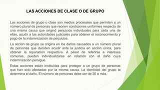 LAS ACCIONES DE CLASE O DE GRUPO
Las acciones de grupo o clase son medios procesales que permiten a un
número plural de personas que reúnen condiciones uniformes respecto de
una misma causa que originó perjuicios individuales para cada una de
ellas, acudir a las autoridades judiciales para obtener el reconocimiento y
pago de la indemnización de perjuicios.
La acción de grupo se origina en los daños causados a un número plural
de personas que deciden acudir ante la justicia en acción única, para
obtener la reparación respectiva. A pesar de referirse a intereses
comunes, pueden individualizarse en relación con el daño cuya
indemnización persigue.
Estas acciones están instituidas para proteger a un grupo de personas
que han sido afectadas por la misma causa. La identidad del grupo la
determina el daño. El número de personas debe ser de 20 o más.
 