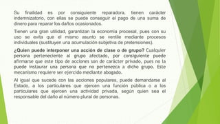 Su finalidad es por consiguiente reparadora, tienen carácter
indemnizatorio, con ellas se puede conseguir el pago de una suma de
dinero para reparar los daños ocasionados.
Tienen una gran utilidad, garantizan la economía procesal, pues con su
uso se evita que el mismo asunto se ventile mediante procesos
individuales (sustituyen una acumulación subjetiva de pretensiones).
¿Quien puede interponer una acción de clase o de grupo? Cualquier
persona perteneciente al grupo afectado, por consiguiente puede
afirmarse que este tipo de acciones son de carácter privado, pues no la
puede instaurar una persona que no pertenezca a dicho grupo. Este
mecanismo requiere ser ejercido mediante abogado.
Al igual que sucede con las acciones populares, puede demandarse al
Estado, a los particulares que ejercen una función pública o a los
particulares que ejercen una actividad privada, según quien sea el
responsable del daño al número plural de personas.
 