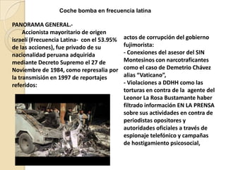 Coche bomba en frecuencia latina

PANORAMA GENERAL.‐
Accionista mayoritario de origen
israelí (Frecuencia Latina‐ con el 53.95%
de las acciones), fue privado de su
nacionalidad peruana adquirida
mediante Decreto Supremo el 27 de
Noviembre de 1984, como represalia por
la transmisión en 1997 de reportajes
referidos:

actos de corrupción del gobierno
fujimorista:
- Conexiones del asesor del SIN
Montesinos con narcotraficantes
como el caso de Demetrio Chávez
alias “Vaticano”,
- Violaciones a DDHH como las
torturas en contra de la agente del
Leonor La Rosa Bustamante haber
filtrado información EN LA PRENSA
sobre sus actividades en contra de
periodistas opositores y
autoridades oficiales a través de
espionaje telefónico y campañas
de hostigamiento psicosocial,

 