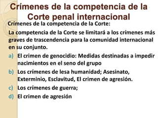 Crímenes de la competencia de la
Corte penal internacional

Crímenes de la competencia de la Corte:
La competencia de la Corte se limitará a los crímenes más
graves de trascendencia para la comunidad internacional
en su conjunto.
a) El crimen de genocidio: Medidas destinadas a impedir
nacimientos en el seno del grupo
b) Los crímenes de lesa humanidad; Asesinato,
Exterminio, Esclavitud, El crimen de agresión.
c) Los crímenes de guerra;
d) El crimen de agresión

 