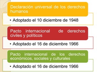 Declaración universal de los derechos
humanos

• Adoptado el 10 diciembre de 1948
Pacto internacional
civiles y políticos

de derechos

• Adoptado el 16 de diciembre 1966
Pacto internacional de los derechos
económicos, sociales y culturales

• Adoptado el 16 de diciembre 1966

 