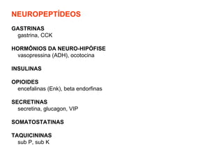 NEUROPEPTÍDEOS   GASTRINAS gastrina, CCK HORMÔNIOS DA NEURO-HIPÓFISE vasopressina (ADH), ocotocina INSULINAS OPIOIDES encefalinas (Enk), beta endorfinas SECRETINAS secretina, glucagon, VIP SOMATOSTATINAS TAQUICININAS sub P, sub K   