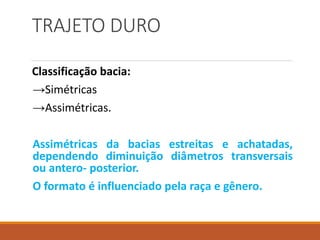 TRAJETO DURO
Classificação bacia:
→Simétricas
→Assimétricas.
Assimétricas da bacias estreitas e achatadas,
dependendo diminuição diâmetros transversais
ou antero- posterior.
O formato é influenciado pela raça e gênero.
 