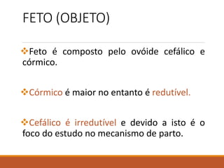 FETO (OBJETO)
Feto é composto pelo ovóide cefálico e
córmico.
Córmico é maior no entanto é redutível.
Cefálico é irredutível e devido a isto é o
foco do estudo no mecanismo de parto.
 