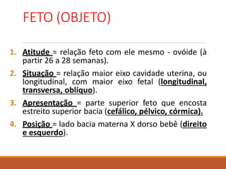 FETO (OBJETO)
1. Atitude = relação feto com ele mesmo - ovóide (à
partir 26 a 28 semanas).
2. Situação = relação maior eixo cavidade uterina, ou
longitudinal, com maior eixo fetal (longitudinal,
transversa, oblíquo).
3. Apresentação = parte superior feto que encosta
estreito superior bacia (cefálico, pélvico, córmica).
4. Posição = lado bacia materna X dorso bebê (direito
e esquerdo).
 