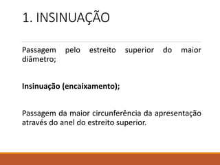 1. INSINUAÇÃO
Passagem pelo estreito superior do maior
diâmetro;
Insinuação (encaixamento);
Passagem da maior circunferência da apresentação
através do anel do estreito superior.
 