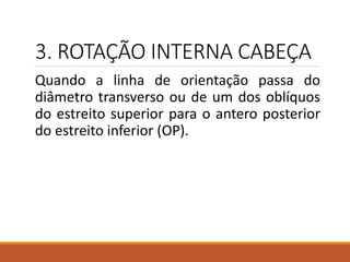 3. ROTAÇÃO INTERNA CABEÇA
Quando a linha de orientação passa do
diâmetro transverso ou de um dos oblíquos
do estreito superior para o antero posterior
do estreito inferior (OP).
 