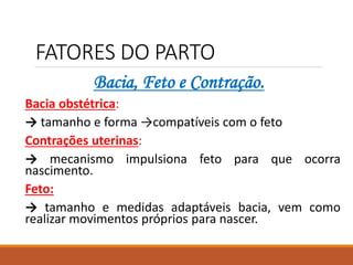 FATORES DO PARTO
Bacia, Feto e Contração.
Bacia obstétrica:
→ tamanho e forma →compatíveis com o feto
Contrações uterinas:
→ mecanismo impulsiona feto para que ocorra
nascimento.
Feto:
→ tamanho e medidas adaptáveis bacia, vem como
realizar movimentos próprios para nascer.
 