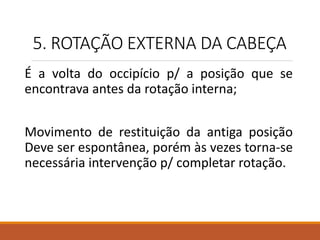 5. ROTAÇÃO EXTERNA DA CABEÇA
É a volta do occipício p/ a posição que se
encontrava antes da rotação interna;
Movimento de restituição da antiga posição
Deve ser espontânea, porém às vezes torna-se
necessária intervenção p/ completar rotação.
 