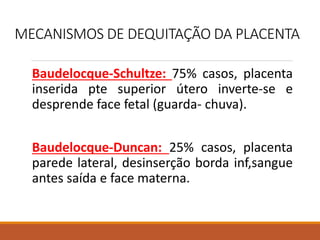 MECANISMOS DE DEQUITAÇÃO DA PLACENTA
Baudelocque-Schultze: 75% casos, placenta
inserida pte superior útero inverte-se e
desprende face fetal (guarda- chuva).
Baudelocque-Duncan: 25% casos, placenta
parede lateral, desinserção borda inf,sangue
antes saída e face materna.
 