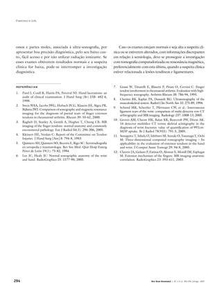 294 Rev Bras Reumatol, v. 47, n.4, p. 290-294, jul/ago, 2007
Francisco e cols.
ossos e partes moles, associada à ultra-sonografia, por
apresentar boa precisão diagnóstica, pelo seu baixo cus-
to, fácil acesso e por não utilizar radiação ionizante. Se
esses exames obtiverem resultados normais e a suspeita
clínica for baixa, pode-se interromper a investigação
diagnóstica.
Caso os exames estejam normais e seja alta a suspeita clí-
nica ou se estiverem alterados, com informações discrepantes
em relação à semiologia, deve-se prosseguir a investigação
com tomografia computadorizada ou ressonância magnética,
preferencialmente com esta última, quando a suspeita clínica
estiver relacionada a lesões tendíneas e ligamentares.
REFERÊNCIAS
1.	 Patel J, Coull R, Harris PA, Percival NJ: Hand lacerations: an
audit of clinical examination. J Hand Surg (Br) 23B: 482-4,
1998.
2.	 Swen WAA, Jacobs JWG, Hubach PCG, Klasens JH, Algra PR,
Bijlsma JWJ: Comparison of sonography and magnetic resonance
imaging for the diagnosis of partial tears of finger extensor
tendons in rheumatoid arthritis. Rheum 39: 55-62, 2000.
3.	 Ragheb D, Stanley A, Gentili A, Hughes T, Chung CB: MR
imaging of the finger tendons: normal anatomy and commonly
encountered pathology. Eur J Radiol 56(3): 296-306, 2005.
4.	 Kleinert HE, Verdan C: Report of the Committee on Tendon
Injuries. J Hand Surg [Am] 8: 794-8, 1983.
5.	 Quintero SH, Quintero SO, Becerra E, Rigo SC: Xerorradiografia
en ortopedia y traumatologia. Rev Soc Méd.-Quir Hosp Emerg
Pérez de León 19(1): 75-82, 1984.
6.	 Lee JC, Healy JC: Normal sonographic anatomy of the wrist
and hand. RadioGraphics 25: 1577-90, 2005.
7.	 Grassi W, Tittarelli E, Blasetti P, Pirani O, Cervini C: Finger
tendon involvement in rheumatoid arthritis. Evaluation with high-
frequency sonography. Arthritis Rheum 38: 786-94, 1995.
8.	 Chemm RK, Kaplan PA, Dussault RG: Ultrasonography of the
musculoskeletal system. Radiol Clin North Am 32: 275-89, 1994.
9.	 Schmid MR, Schertler T, Pfirrmann CW, et al.: Interosseous
ligament tears of the wrist: comparison of multi-detector row CT
arthrography and MR imaging. Radiology 237: 1008-13, 2005.
10.	 Groves AM, Cheow HK, Balan KK, Bearcroft PW, Dixon AK:
16 detector multislice CT versus skeletal scintigraphy in the
diagnosis of wrist fractures: value of quantification of 99Tcm-
MDP uptake. Br J Radiol 78(933): 791-5, 2005.
11.	 Sunagawa T, Ishida O, Ishiburo M, Suzuki O, Yasunaga Y, Ochi
M: Three-dimensional computed tomography imaging – Its
applicability in the evaluation of extensor tendons in the hand
and wrist. J Comput Assist Tomogr 29: 94-8, 2005.
12.	 Clavero JA, Golano P, Farinas O, Alomar X, Monill JM, Esplugas
M: Extensor mechanism of the fingers: MR imaging-anatomic
correlation. RadioGraphics 23: 593-611, 2003.
 