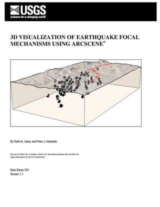 3D VISUALIZATION OF EARTHQUAKE FOCAL
MECHANISMS USING ARCSCENE®




fgfg
By Keith A. Labay and Peter J. Haeuisler


Any use of trade, firm, or product names is for descriptive purposes only and does not
imply endorseme7t by the U.S. Governme7t




Data Series 241
Version 1.1
 