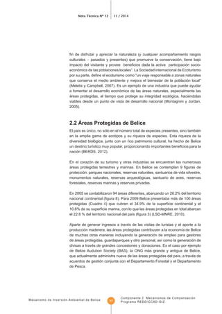 Mecanismo de Inversión Ambiental de Belice
Nota Técnica Nº 12 11 / 2014
Componente 2 Mecanismos de Compensación
Programa REDD/CCAD-GIZ17
culturales – pasados y presentes) que promueve la conservación, tiene bajo
económica de las poblaciones locales”. La Sociedad internacional de Ecoturismo
que conserva el medio ambiente y mejora el bienestar de la población local”
(Meletis y Campbell, 2007). Es un ejemplo de una industria que puede ayudar
a fomentar el desarrollo económico de las áreas naturales, especialmente las
áreas protegidas, al tiempo que protege su integridad ecológica, haciéndolas
viables desde un punto de vista de desarrollo nacional (Montagnini y Jordan,
2005).
en la amplia gama de ecotipos y su riqueza de especies. Esta riqueza de la
diversidad biológica, junto con un rico patrimonio cultural, ha hecho de Belice
nación (BERDS, 2012).
En el corazón de su turismo y otras industrias se encuentran las numerosas
protección: parques nacionales, reservas naturales, santuarios de vida silvestre,
monumentos naturales, reservas arqueológicas, santuario de aves, reservas
forestales, reservas marinas y reservas privadas.
En 2005 se contabilizaron 94 áreas diferentes, abarcando un 26.2% del territorio
Aparte de generar ingresos a través de las visitas de turistas y el aporte a la
de muchas otras maneras incluyendo la generación de empleo para gestores
divisas a través de grandes concesiones y donaciones. Es el caso por ejemplo
de Belize Audubon Society (BAS), la ONG más grande y antigua de Belice,
acuerdos de gestión conjunta con el Departamento Forestal y el Departamento
de Pesca.
 
