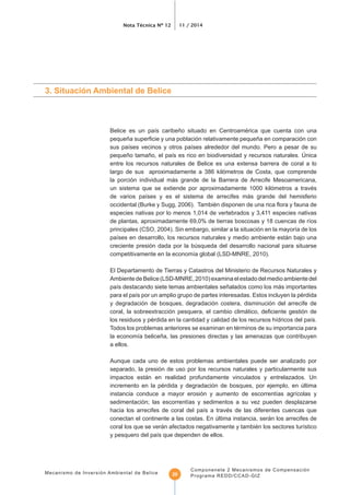 Nota Técnica Nº 12 11 / 2014
Mecanismo de Inversión Ambiental de Belice
Componenete 2 Mecanismos de Compensación
Programa REDD/CCAD-GIZ20
3. Situación Ambiental de Belice
entre los recursos naturales de Belice es una extensa barrera de coral a lo
largo de sus aproximadamente a 386 kilómetros de Costa, que comprende
la porción individual más grande de la Barrera de Arrecife Mesoamericana,
un sistema que se extiende por aproximadamente 1000 kilómetros a través
especies nativas por lo menos 1,014 de vertebrados y 3,411 especies nativas
creciente presión dada por la búsqueda del desarrollo nacional para situarse
El Departamento de Tierras y Catastros del Ministerio de Recursos Naturales y
AmbientedeBelice(LSD-MNRE,2010)examinaelestadodelmedioambientedel
y degradación de bosques, degradación costera, disminución del arrecife de
Todos los problemas anteriores se examinan en términos de su importancia para
a ellos.
Aunque cada uno de estos problemas ambientales puede ser analizado por
separado, la presión de uso por los recursos naturales y particularmente sus
impactos están en realidad profundamente vinculados y entrelazados. Un
incremento en la pérdida y degradación de bosques, por ejemplo, en última
conectan el continente a las costas. En última instancia, serán los arrecifes de
 