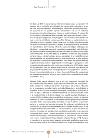 Mecanismo de Inversión Ambiental de Belice
Nota Técnica Nº 12 11 / 2014
Componente 2 Mecanismos de Compensación
Programa REDD/CCAD-GIZ21
tradicionales como la corta y quema inducen la erosión del suelo. El proceso de
corta y quema consiste en eliminar los árboles del bosque para sembrar cultivos,
obligando a los agricultores a pasar a otra zona, donde las mismas prácticas
se repiten con resultados similares. Ejemplos de estas prácticas se encuentran
de eliminación de los residuos después de la tala de los árboles expone al suelo
al impacto directo de las gotas de lluvia, pudiéndose evitar si los residuos de la
corta se dejasen sobre el suelo sin quemar. Los efectos de la erosión laminar se
de las laderas. El uso del suelo recomendado para el 64% del territorio es el de
explotación forestal limitada y de protección. Sin embargo, en gran parte de esta
área se practica la agricultura. De hecho, aproximadamente el 38% de las áreas
lugares donde se combinan las fuertes pendientes con precipitaciones elevadas,
es necesario implementar prácticas apropiadas para la conservación del suelo
(Gardi et al., 2014).
los bosques están bajo la forma de los servicios ambientales que proporcionan.
aire y el agua, a aminorar el calentamiento global, a la conservación del suelo
y al mantenimiento de la biodiversidad y su caudal genético (Montagnini y
Jordan, 2005). En Belice, el aporte al PIB de la actividad forestal y la industria
parte, y el costo de las licencias otorgadas. Sin embargo, hasta la fecha, la
contribución de los servicios ambientales que los bosques proveen nunca se ha
cuencas forestales, por ejemplo, están siendo utilizados por las empresas para
el valor de los bosques para el mantenimiento de cuencas que pueden ofrecer
a menudo no se reconoce, estos servicios ambientales en efecto proporcionan
 