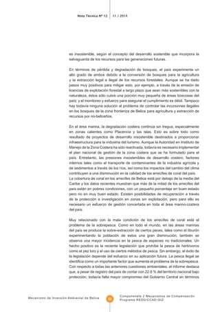 Nota Técnica Nº 12 11 / 2014
Mecanismo de Inversión Ambiental de Belice
Componenete 2 Mecanismos de Compensación
Programa REDD/CCAD-GIZ22
es insostenible, según el concepto del desarrollo sostenible que incorpora la
salvaguarda de los recursos para las generaciones futuras.
alto grado de ambos debido a la conversión de bosques para la agricultura
y la extracción legal e ilegal de los recursos forestales. Aunque se ha dado
pasos muy positivos para mitigar esto, por ejemplo, a través de la emisión de
licencias de explotación forestal a largo plazo que sean más sostenibles con la
naturaleza, éstos sólo cubre una porción muy pequeña de áreas boscosas del
en los bosques de la zona fronteriza de Belice para agricultura y extracción de
recursos por no-beliceños.
En el área marina, la degradación costera continúa sin tregua, especialmente
en zonas calientes como Placencia y las islas. Esto es sobre todo como
resultado de proyectos de desarrollo insostenible destinados a proporcionar
infraestructura para la industria del turismo. Aunque la Autoridad en Instituto de
el plan nacional de gestión de la zona costera que se ha formulado para el
La cobertura de coral en los arrecifes de Belice está por debajo de la media del
Caribe y los datos recientes muestran que más de la mitad de los arrecifes del
pero no en muy buen estado. Existen posibilidades de recuperación a través
de la protección e investigación en zonas sin explotación, pero para ello es
necesario un esfuerzo de gestión concertada en toda el área marino-costera
Muy relacionado con la mala condición de los arrecifes de coral está el
problema de la sobrepesca. Como en todo el mundo, en las áreas marinas
observa una mayor incidencia en la pesca de especies no tradicionales. Un
como el pez loro y el uso de ciertos métodos de pesca. Sin embargo, el éxito de
la legislación depende del esfuerzo en su aplicación futura. La pesca ilegal se
Con respecto a todas las anteriores cuestiones ambientales, el informe destaca
 