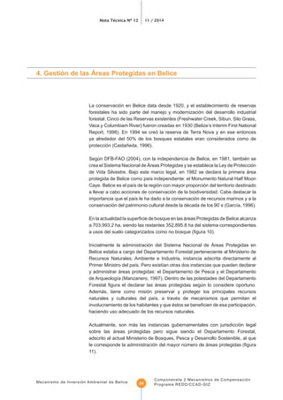 Nota Técnica Nº 12 11 / 2014
Mecanismo de Inversión Ambiental de Belice
Componenete 2 Mecanismos de Compensación
Programa REDD/CCAD-GIZ24
La conservación en Belice data desde 1920, y el establecimiento de reservas
forestales ha sido parte del manejo y modernización del desarrollo industrial
forestal. Cinco de las Reservas existentes (Freshwater Creek, Sibun, Silo Grass,
Vaca y Columbiam River) fueron creadas en 1930 (Belize’s Interim First National
Report, 1998). En 1994 se creó la reserva de Terra Nova y en ese entonces
ya alrededor del 50% de los bosques estatales eran considerados como de
protección (Castañeda, 1996).
Según DFB-FAO (2004), con la independencia de Belice, en 1981, también se
crea el Sistema Nacional de Áreas Protegidas y se establece la Ley de Protección
de Vida Silvestre. Bajo este marco legal, en 1982 se declara la primera área
a llevar a cabo acciones de conservación de la biodiversidad. Cabe destacar la
a 703,993.2 ha, siendo las restantes 352,895.8 ha del sistema correspondientes
Inicialmente la administración del Sistema Nacional de Áreas Protegidas en
Belice estaba a cargo del Departamento Forestal perteneciente al Ministerio de
Recursos Naturales, Ambiente e Industria, instancia adscrita directamente al
y administrar áreas protegidas: el Departamento de Pesca y el Departamento
Además, tiene como misión preservar y proteger los principales recursos
haciendo uso adecuado de los recursos naturales.
Actualmente, son más las instancias gubernamentales con jurisdicción legal
sobre las áreas protegidas pero sigue siendo el Departamento Forestal,
adscrito al actual Ministerio de Bosques, Pesca y Desarrollo Sostenible, al que
11).
 