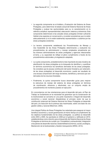Mecanismo de Inversión Ambiental de Belice
Nota Técnica Nº 12 11 / 2014
Componente 2 Mecanismos de Compensación
Programa REDD/CCAD-GIZ27
• La segunda componente es el Análisis y Evaluación del Sistema de Áreas
Protegidas, para determinar el estado actual del Sistema Nacional de Áreas
Protegidas y evaluar las oportunidades para su re caracterización en lo
referido a amplitud, representatividad, adecuación, balance y coherencia. Esta
hábitat a las especies en conservación y si existen ecosistemas que no están
adecuadamente (o no lo están totalmente) representados o cubiertos por las
áreas protegidas existentes.
• La tercera componente establecerá los Procedimientos de Manejo y
Uso Sostenible de las Áreas Protegidas determinando y evaluando los
procedimientos de administración y manejo empleados actualmente por
los diversos administradores de áreas protegidas y agencias relacionadas
procedimientos adicionales y la legislación adaptada.
• La cuarta componente, probablemente la más importante de esta iniciativa de
Se considera que la escasa contribución del sector forestal (y por extensión,
de las áreas protegidas) al desarrollo económico, puede ser resultado de
derivados de los recursos forestales.
la estructura de manejo del sistema de áreas protegidas en términos
procedimientos de monitoreo puestos en ejecución.
Trabajo se fundamenta en la necesidad de garantizar que la conservación de
la biodiversidad se convierta en una parte importante e integral del desarrollo
económico y social nacional. Adoptándose el principio rector de que la
contribución potencial del Sistema Nacional de Áreas Protegidas al desarrollo
gestión sólida y racional (Meerman, 2005).
tiempo el cumplimiento de
estableciéndose como directriz para el desarrollo del Sistema Nacional de Áreas
Protegidas en términos de cumplir con: Completitud y exhaustividad, Integración
a los planes de desarrollo nacional, Sostenibilidad económica, social y ecológica,
Mantención de la biodiversidad y Gestión transparente (NPAS, 2014).
 