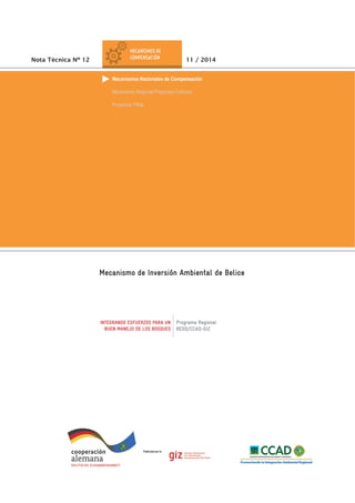 INTEGRANDO ESFUERZOS PARA UN
BUEN MANEJO DE LOS BOSQUES
Programa Regional
REDD/CCAD-GIZ
Mecanismo de Inversión Ambiental de Belice
Nota Técnica Nº 12 11 / 2014
Mecanismos Nacionales de Compensación
Mecanismo Regional Proyectos Carbono
Proyectos Piloto
 