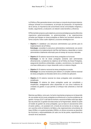 Nota Técnica Nº 12 11 / 2014
Mecanismo de Inversión Ambiental de Belice
Componenete 2 Mecanismos de Compensación
Programa REDD/CCAD-GIZ28
enfoque centrado en el ecosistema, el principio de precaución, la importancia
ElPlantambiénproponecuatroobjetivosyaccionesestratégicasquelosdiferentes
organismos gubernamentales, no gubernamentales y las organizaciones
privadas que trabajan en áreas protegidas en Belice han acordaron abordar en
forma conjunta. Estos cuatro objetivos y acciones estratégicas son:
• Objetivo 1: establecer una estructura administrativa que permite para la
consolidar la estructura administrativa manteniendo una acción
coordinada en la implementación del Plan del Sistema y desarrollar un marco
administrativo totalmente reformado para el manejo de recursos naturales.
• Objetivo 2: El sistema nacional de áreas protegidas es funcional.
la red de áreas protegidas existente será administrada
una base sólida para un mayor desarrollo como un sistema integral.
• Objetivo 3: El sistema nacional de áreas protegidas es amplio.
las zonas necesarias para obtener un completo sistema nacional
de áreas protegidas son llevadas dentro de su ámbito de aplicación.
• Objetivo 4: El sistema nacional de áreas protegidas está consolidado y
El sistema de áreas protegidas puede ser consolidado y
unidades de gestión, lo que permite un enfoque más coherente a nivel del
paisaje.
de una amplia red de zonas protegidas se enfrenta aún a muchos problemas de
gestión. Aunque 22.8 % del total de territorio nacional de Belice está bajo algún
tipo de protección, la gestión de estas áreas se ha fragmentado, debido en parte
al modelo de gestión de zonas protegidas, que se basa en asociaciones entre
el sector público, y la sociedad civil, a través de convenios de co-manejo, que
son suscritos entre el Gobierno de Belice y las organizaciones comunitarias de
base (OCBs) o no gubernamentales (ONGs), en dichos convenios se describen
duración de la asociación.
 