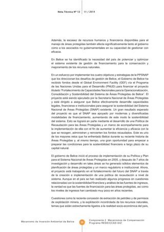 Mecanismo de Inversión Ambiental de Belice
Nota Técnica Nº 12 11 / 2014
Componente 2 Mecanismos de Compensación
Programa REDD/CCAD-GIZ29
como a los asociados no gubernamentales en su capacidad de gestionar con
mejoramiento de los recursos naturales.
En un esfuerzo por implementar los cuatro objetivos y estrategias de la PPSNAP
titulado “Fortalecimiento de Capacidades Nacionales para la Operacionalización,
Consolidación y Sostenibilidad del Sistema de Áreas Protegidas de Belice”. El
y está dirigido a asegurar que Belice efectivamente desarrolle capacidades
Nacional de Áreas Protegidas (SNAP) existente. Un gran resultado esperado
Recaudación para las Áreas Protegidas y un marco de acompañamiento para
que se recogen, administran y reinvierten los fondos recaudados. Este es uno
de los mayores retos que ha enfrentado Belice durante su reciente historia de
Áreas Protegidas y, al mismo tiempo, una gran oportunidad para empezar a
capital natural.
para el Sistema Nacional de Áreas Protegidas en 2005, y después de 7 años de
investigación y desarrollo en tales áreas se ha generado sólidos elementos de
el proyecto está trabajando en el fortalecimiento del futuro del SNAP a través
los niveles de ingresos han cambiado muy poco en años recientes.
Cuestiones como la reciente concesión de extracción de petróleo y de permisos
de explotación minera, y la explotación incontrolada de los recursos naturales,
 