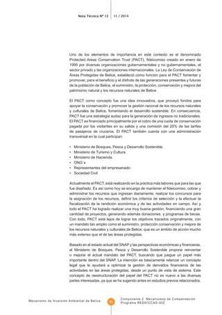 Mecanismo de Inversión Ambiental de Belice
Nota Técnica Nº 12 11 / 2014
Componente 2 Mecanismos de Compensación
Programa REDD/CCAD-GIZ31
Uno de los elementos de importancia en este contexto es el denominado
1995 por diversas organizaciones gubernamentales y no gubernamentales, el
sector privado y las organizaciones internacionales. La Ley de Conservación de
Áreas Protegidas de Belice, estableció como función para el PACT fomentar y
de la población de Belice, el suministro, la protección, conservación y mejora del
patrimonio natural y los recursos naturales de Belice.
El PACT como concepto fue una idea innovadora, que proveyó fondos para
apoyar la conservación y promover la gestión racional de los recursos naturales
y culturales de Belice, fomentando el desarrollo sostenible. En consecuencia,
PACT fue una estrategia audaz para la generación de ingresos no tradicionales.
pagada por los visitantes en su salida y una comisión del 20% de las tarifas
de pasajeros de cruceros. El PACT también cuenta con una administración
transversal en la cual participan:
• Ministerio de Bosques, Pesca y Desarrollo Sostenible.
• Ministerio de Turismo y Cultura.
• Ministerio de Hacienda.
• ONG`s
• Representantes del empresariado
• Sociedad Civil
Actualmente el PACT, está realizando en la práctica más labores que para las que
administrar los recursos que ingresan diariamente, realizar los concursos para
cantidad de proyectos, generando además donaciones y programas de becas.
Con todo, PACT está lejos de lograr los objetivos trazados originalmente, con
un mandato tan amplio como el suministro, protección conservación y mejora de
los recursos naturales y culturales de Belice, que es un ámbito de acción mucho
más extenso que el de las áreas protegidas.
el Ministerio de Bosques, Pesca y Desarrollo Sostenible propone reinventar
o mejorar el actual mandato del PACT, buscando que juegue un papel más
importante dentro del SNAP. La intención es básicamente relanzar un concepto
actividades en las áreas protegidas, desde un punto de vista de sistema. Este
concepto de reestructuración del papel del PACT no es nuevo a las diversas
partes interesadas, ya que se ha sugerido antes en estudios previos relacionados.
 
